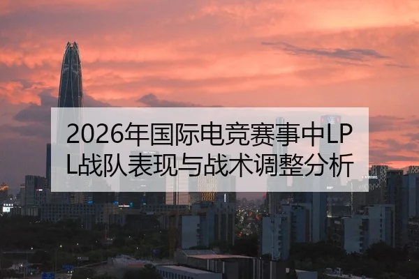 2026年国际电竞赛事中LPL战队表现与战术调整分析