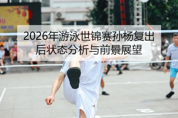 2026年游泳世锦赛孙杨复出后状态分析与前景展望