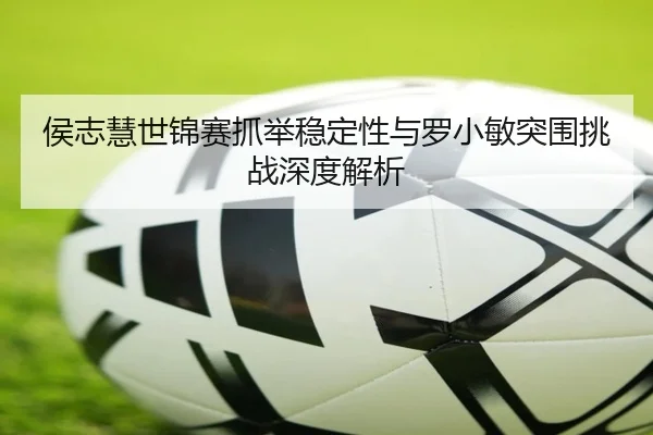 侯志慧世锦赛抓举稳定性与罗小敏突围挑战深度解析